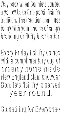 Way back when, Bonnie's started a yellow Lake Erie perch fish fry tradition. The tradition continues today with your choice of crispy breading or fluffy beer batter. Every Friday fish fry comes with a complimentary cup of creamy home-made New England clam chowder Bonnie's fish fry is served year round. Something for Everyone~ Way back when, Bonnie's started a yellow Lake Erie perch fish fry tradition. The tradition continues today with your choice of crispy breading or fluffy beer batter. Every Friday fish fry comes with a complimentary cup of creamy home-made New England clam chowder Bonnie's fish fry is served year round. Something for Everyone~